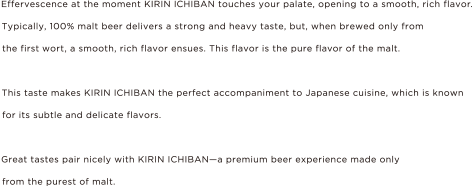 Effervescence at the moment KIRIN ICHIBAN touches your palate, opening to a smooth, rich flavor. Typically, 100% malt beer delivers a strong and heavy taste. but, when brewed only from the first wort, a smooth, rich flavor ensues. This flavors is the pure flavor of the molt. This taste makes KIRIN ICHIBAN the perfect accompaniment to Japanese cuisine, which is known for its subtle and delicate flavors. Great tastes pair nicely with KIRIN ICHIBAN - a premium beer exeperience made only from the purest of molt.